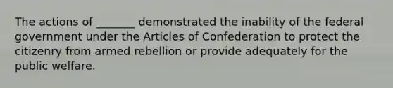 The actions of _______ demonstrated the inability of the federal government under the Articles of Confederation to protect the citizenry from armed rebellion or provide adequately for the public welfare.