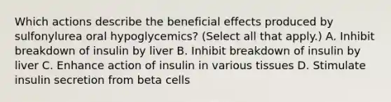 Which actions describe the beneficial effects produced by sulfonylurea oral hypoglycemics? (Select all that apply.) A. Inhibit breakdown of insulin by liver B. Inhibit breakdown of insulin by liver C. Enhance action of insulin in various tissues D. Stimulate insulin secretion from beta cells