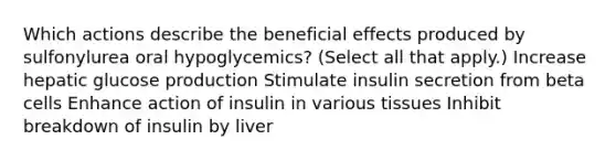 Which actions describe the beneficial effects produced by sulfonylurea oral hypoglycemics? (Select all that apply.) Increase hepatic glucose production Stimulate insulin secretion from beta cells Enhance action of insulin in various tissues Inhibit breakdown of insulin by liver