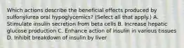 Which actions describe the beneficial effects produced by sulfonylurea oral hypoglycemics? (Select all that apply.) A. Stimulate insulin secretion from beta cells B. Increase hepatic glucose production C. Enhance action of insulin in various tissues D. Inhibit breakdown of insulin by liver