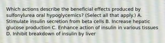 Which actions describe the beneficial effects produced by sulfonylurea oral hypoglycemics? (Select all that apply.) A. Stimulate insulin secretion from beta cells B. Increase hepatic glucose production C. Enhance action of insulin in various tissues D. Inhibit breakdown of insulin by liver