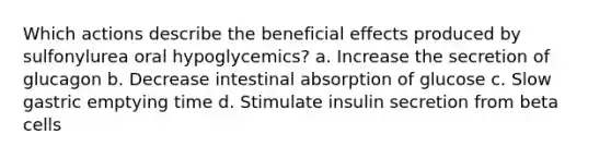 Which actions describe the beneficial effects produced by sulfonylurea oral hypoglycemics? a. Increase the secretion of glucagon b. Decrease intestinal absorption of glucose c. Slow gastric emptying time d. Stimulate insulin secretion from beta cells