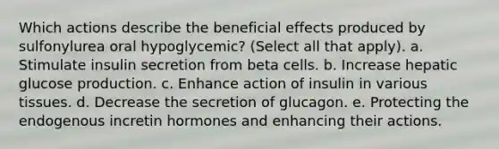 Which actions describe the beneficial effects produced by sulfonylurea oral hypoglycemic? (Select all that apply). a. Stimulate insulin secretion from beta cells. b. Increase hepatic glucose production. c. Enhance action of insulin in various tissues. d. Decrease the secretion of glucagon. e. Protecting the endogenous incretin hormones and enhancing their actions.