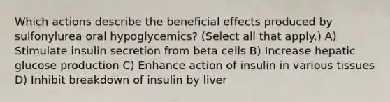 Which actions describe the beneficial effects produced by sulfonylurea oral hypoglycemics? (Select all that apply.) A) Stimulate insulin secretion from beta cells B) Increase hepatic glucose production C) Enhance action of insulin in various tissues D) Inhibit breakdown of insulin by liver