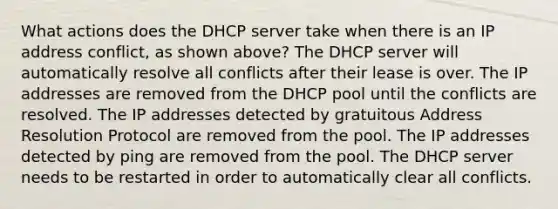 What actions does the DHCP server take when there is an IP address conflict, as shown above? The DHCP server will automatically resolve all conflicts after their lease is over. The IP addresses are removed from the DHCP pool until the conflicts are resolved. The IP addresses detected by gratuitous Address Resolution Protocol are removed from the pool. The IP addresses detected by ping are removed from the pool. The DHCP server needs to be restarted in order to automatically clear all conflicts.