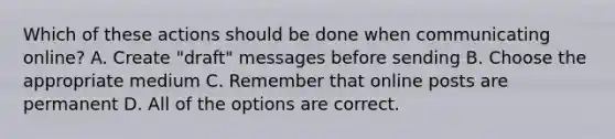 Which of these actions should be done when communicating online? A. Create "draft" messages before sending B. Choose the appropriate medium C. Remember that online posts are permanent D. All of the options are correct.