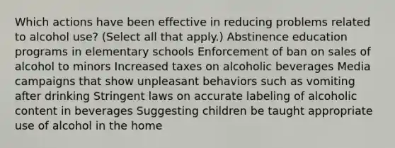 Which actions have been effective in reducing problems related to alcohol use? (Select all that apply.) Abstinence education programs in elementary schools Enforcement of ban on sales of alcohol to minors Increased taxes on alcoholic beverages Media campaigns that show unpleasant behaviors such as vomiting after drinking Stringent laws on accurate labeling of alcoholic content in beverages Suggesting children be taught appropriate use of alcohol in the home