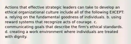 Actions that effective strategic leaders can take to develop an ethical organizational culture include all of the following EXCEPT: a. relying on the fundamental goodness of individuals. b. using reward systems that recognize acts of courage. c. communicating goals that describe the firm's ethical standards. d. creating a work environment where individuals are treated with dignity.