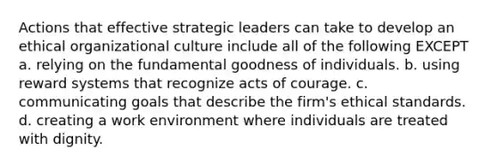 Actions that effective strategic leaders can take to develop an ethical organizational culture include all of the following EXCEPT a. relying on the fundamental goodness of individuals. b. using reward systems that recognize acts of courage. c. communicating goals that describe the firm's ethical standards. d. creating a work environment where individuals are treated with dignity.