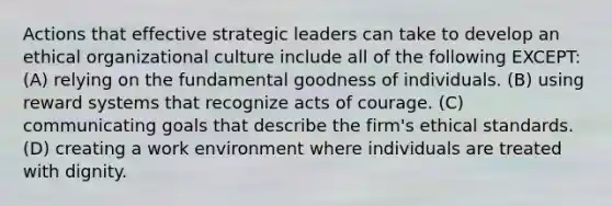 Actions that effective strategic leaders can take to develop an ethical organizational culture include all of the following EXCEPT: (A) relying on the fundamental goodness of individuals. (B) using reward systems that recognize acts of courage. (C) communicating goals that describe the firm's ethical standards. (D) creating a work environment where individuals are treated with dignity.