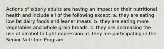 Actions of elderly adults are having an impact on their nutritional health and include all of the following except: a. they are eating low-fat dairy foods and leaner meats. b. they are eating more vegetables and whole-grain breads. c. they are decreasing the use of alcohol to fight depression. d. they are participating in the Senior Nutrition Program.