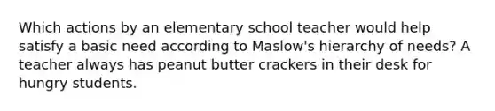 Which actions by an elementary school teacher would help satisfy a basic need according to Maslow's hierarchy of needs? A teacher always has peanut butter crackers in their desk for hungry students.