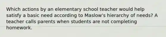 Which actions by an elementary school teacher would help satisfy a basic need according to Maslow's hierarchy of needs? A teacher calls parents when students are not completing homework.