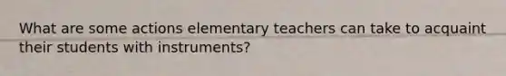 What are some actions elementary teachers can take to acquaint their students with instruments?