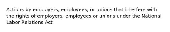 Actions by employers, employees, or unions that interfere with the rights of employers, employees or unions under the National Labor Relations Act