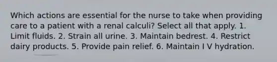 Which actions are essential for the nurse to take when providing care to a patient with a renal calculi? Select all that apply. 1. Limit fluids. 2. Strain all urine. 3. Maintain bedrest. 4. Restrict dairy products. 5. Provide pain relief. 6. Maintain I V hydration.