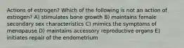 Actions of estrogen? Which of the following is not an action of estrogen? A) stimulates bone growth B) maintains female secondary sex characteristics C) mimics the symptoms of menopause D) maintains accessory reproductive organs E) initiates repair of the endometrium