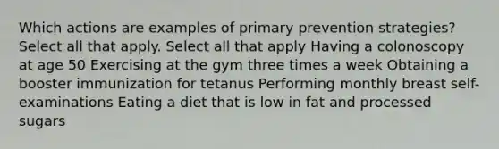 Which actions are examples of primary prevention strategies? Select all that apply. Select all that apply Having a colonoscopy at age 50 Exercising at the gym three times a week Obtaining a booster immunization for tetanus Performing monthly breast self-examinations Eating a diet that is low in fat and processed sugars