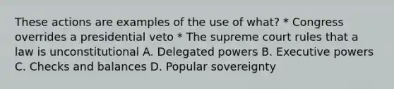 These actions are examples of the use of what? * Congress overrides a presidential veto * The supreme court rules that a law is unconstitutional A. Delegated powers B. Executive powers C. Checks and balances D. Popular sovereignty