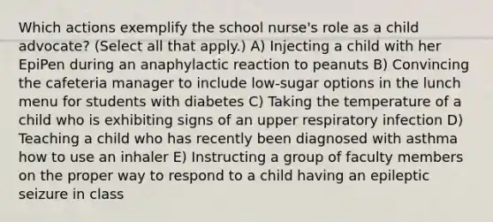 Which actions exemplify the school nurse's role as a child advocate? (Select all that apply.) A) Injecting a child with her EpiPen during an anaphylactic reaction to peanuts B) Convincing the cafeteria manager to include low-sugar options in the lunch menu for students with diabetes C) Taking the temperature of a child who is exhibiting signs of an upper respiratory infection D) Teaching a child who has recently been diagnosed with asthma how to use an inhaler E) Instructing a group of faculty members on the proper way to respond to a child having an epileptic seizure in class