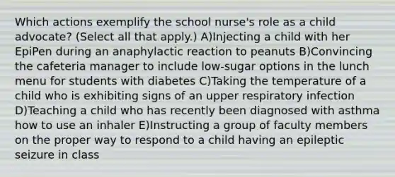 Which actions exemplify the school nurse's role as a child advocate? (Select all that apply.) A)Injecting a child with her EpiPen during an anaphylactic reaction to peanuts B)Convincing the cafeteria manager to include low-sugar options in the lunch menu for students with diabetes C)Taking the temperature of a child who is exhibiting signs of an upper respiratory infection D)Teaching a child who has recently been diagnosed with asthma how to use an inhaler E)Instructing a group of faculty members on the proper way to respond to a child having an epileptic seizure in class