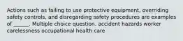 Actions such as failing to use protective equipment, overriding safety controls, and disregarding safety procedures are examples of ______. Multiple choice question. accident hazards worker carelessness occupational health care