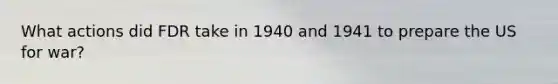 What actions did FDR take in 1940 and 1941 to prepare the US for war?