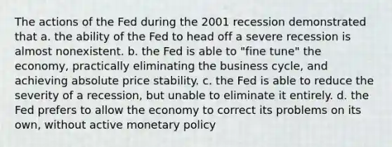 The actions of the Fed during the 2001 recession demonstrated that a. the ability of the Fed to head off a severe recession is almost nonexistent. b. the Fed is able to "fine tune" the economy, practically eliminating the business cycle, and achieving absolute price stability. c. the Fed is able to reduce the severity of a recession, but unable to eliminate it entirely. d. the Fed prefers to allow the economy to correct its problems on its own, without active monetary policy