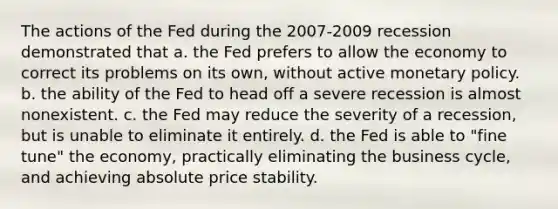 The actions of the Fed during the 2007-2009 recession demonstrated that a. the Fed prefers to allow the economy to correct its problems on its own, without active monetary policy. b. the ability of the Fed to head off a severe recession is almost nonexistent. c. the Fed may reduce the severity of a recession, but is unable to eliminate it entirely. d. the Fed is able to "fine tune" the economy, practically eliminating the business cycle, and achieving absolute price stability.