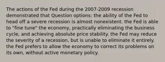 The actions of the Fed during the 2007-2009 recession demonstrated that Question options: the ability of the Fed to head off a severe recession is almost nonexistent. the Fed is able to "fine tune" the economy, practically eliminating the business cycle, and achieving absolute price stability. the Fed may reduce the severity of a recession, but is unable to eliminate it entirely. the Fed prefers to allow the economy to correct its problems on its own, without active <a href='https://www.questionai.com/knowledge/kEE0G7Llsx-monetary-policy' class='anchor-knowledge'>monetary policy</a>.