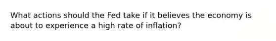 What actions should the Fed take if it believes the economy is about to experience a high rate of inflation?