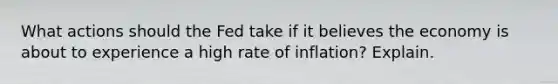 What actions should the Fed take if it believes the economy is about to experience a high rate of inflation? Explain.