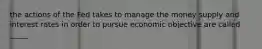 the actions of the Fed takes to manage the money supply and interest rates in order to pursue economic objective are called _____