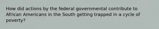 How did actions by the federal governmental contribute to <a href='https://www.questionai.com/knowledge/kktT1tbvGH-african-americans' class='anchor-knowledge'>african americans</a> in the South getting trapped in a cycle of poverty?