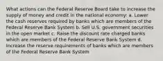 What actions can the Federal Reserve Board take to increase the supply of money and credit in the national economy: a. Lower the cash reserves required by banks which are members of the Federal Reserve Bank System b. Sell U.S. government securities in the open market c. Raise the discount rate charged banks which are members of the Federal Reserve Bank System d. Increase the reserve requirements of banks which are members of the Federal Reserve Bank System