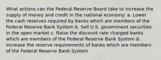 What actions can the Federal Reserve Board take to increase the supply of money and credit in the national economy: a. Lower the cash reserves required by banks which are members of the Federal Reserve Bank System b. Sell U.S. government securities in the open market c. Raise the discount rate charged banks which are members of the Federal Reserve Bank System d. Increase the reserve requirements of banks which are members of the Federal Reserve Bank System