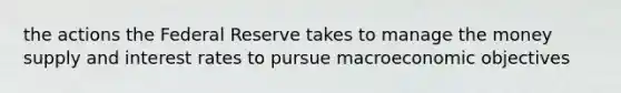the actions the Federal Reserve takes to manage the money supply and interest rates to pursue macroeconomic objectives