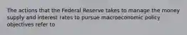 The actions that the Federal Reserve takes to manage the money supply and interest rates to pursue macroeconomic policy objectives refer to