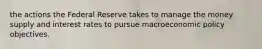 the actions the Federal Reserve takes to manage the money supply and interest rates to pursue macroeconomic policy objectives.