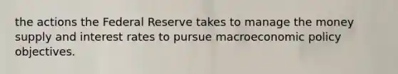 the actions the Federal Reserve takes to manage the money supply and interest rates to pursue macroeconomic policy objectives.