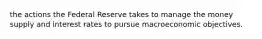 the actions the Federal Reserve takes to manage the money supply and interest rates to pursue macroeconomic objectives.