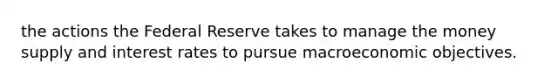 the actions the Federal Reserve takes to manage the money supply and interest rates to pursue macroeconomic objectives.