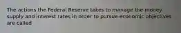 The actions the Federal Reserve takes to manage the money supply and interest rates in order to pursue economic objectives are called