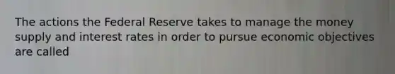 The actions the Federal Reserve takes to manage the money supply and interest rates in order to pursue economic objectives are called