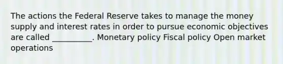 The actions the Federal Reserve takes to manage the money supply and interest rates in order to pursue economic objectives are called __________. Monetary policy Fiscal policy Open market operations