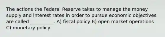 The actions the Federal Reserve takes to manage the money supply and interest rates in order to pursue economic objectives are called __________. A) fiscal policy B) open market operations C) monetary policy