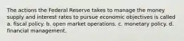 The actions the Federal Reserve takes to manage the money supply and interest rates to pursue economic objectives is called a. fiscal policy. b. open market operations. c. monetary policy. d. financial management.