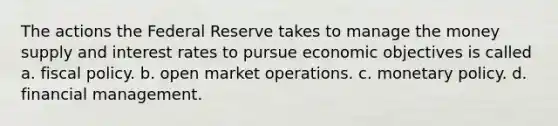 The actions the Federal Reserve takes to manage the money supply and interest rates to pursue economic objectives is called a. fiscal policy. b. open market operations. c. monetary policy. d. financial management.