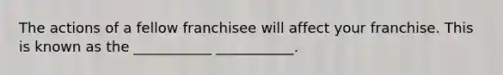 The actions of a fellow franchisee will affect your franchise. This is known as the ___________ ___________.