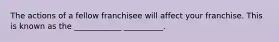 The actions of a fellow franchisee will affect your franchise. This is known as the ____________ __________.